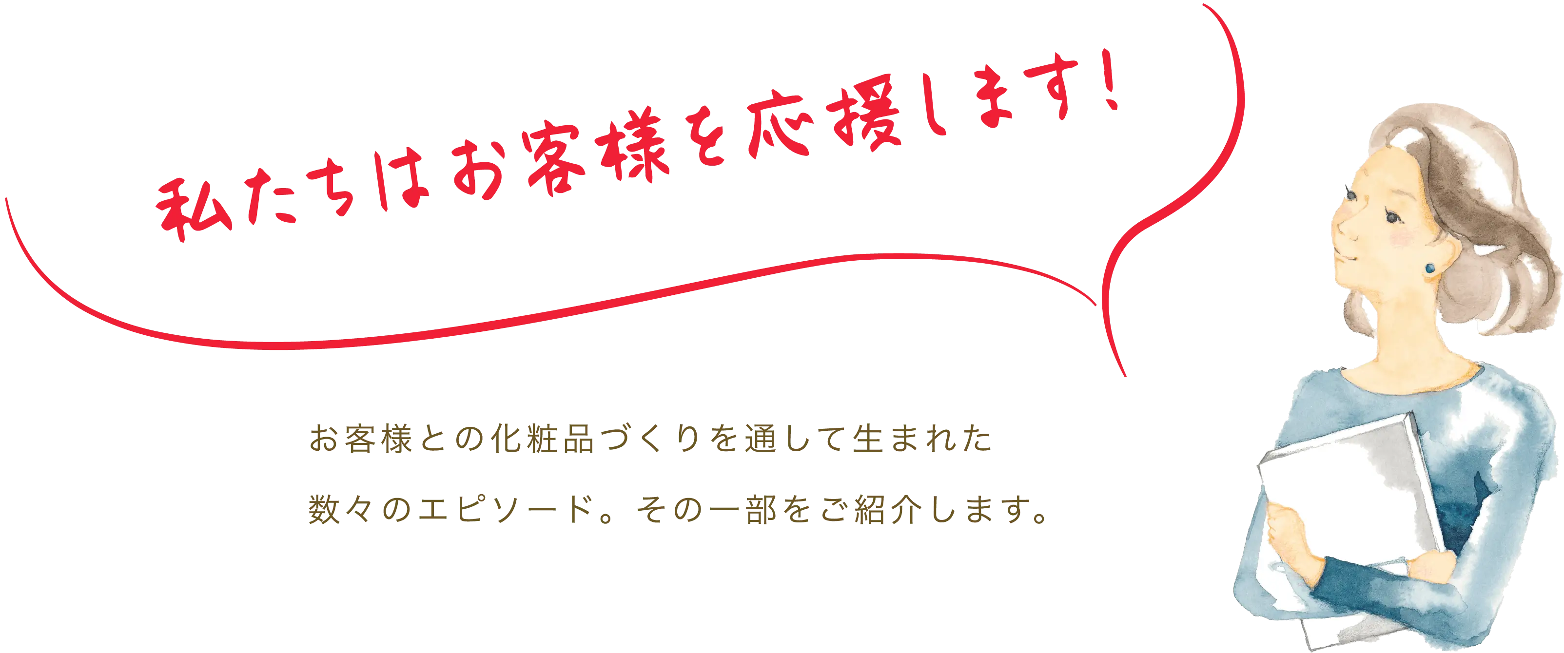 私たちはお客様を応援します。お客様との化粧品づくりを通して生まれた数々のエピソード。その一部をご紹介します。