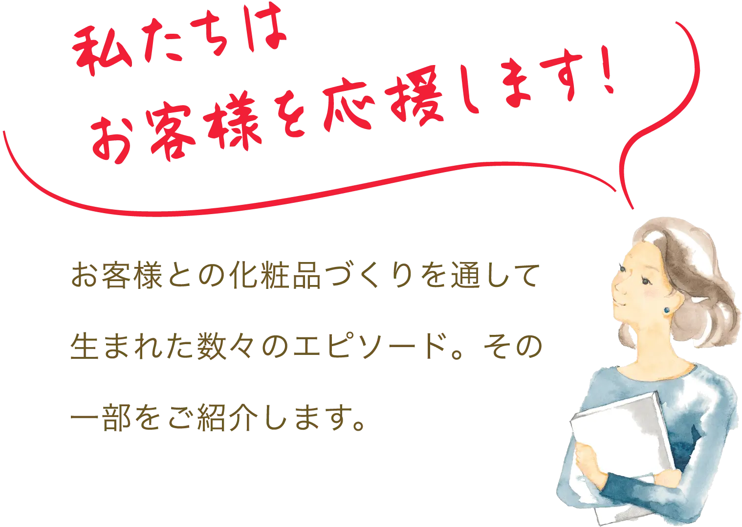 私たちはお客様を応援します。お客様との化粧品づくりを通して生まれた数々のエピソード。その一部をご紹介します。